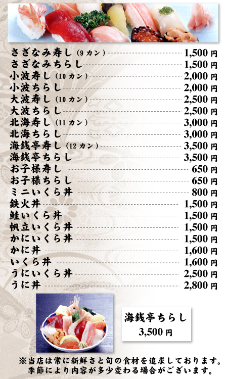 寿し・生ちらしメニュー　さざなみ寿し（9カン）1,500円、さざなみちらし1,500円、小波寿し（10カン）2,000円、小波ちらし2,000円、大波寿し（10カン）2,500円、大波ちらし2,500円、北海寿し（11カン）3,000円、北海ちらし3,000円、海鮮亭寿し（12カン）3,500円、海鮮亭ちらし3,500円、お子様寿し650円、お子様ちらし650円、ミニいくら丼800円、鉄火丼1,500円、鮭いくら丼1,500円、帆立いくら丼1,500円、かにいくら丼1,500円、かに丼1,600円、いくら丼1,600円、うにいくら丼2,500円、うに丼2,800円。※当店は常に新鮮さと旬の食材を追求しております。季節により内容が多少異なる場合がございます。