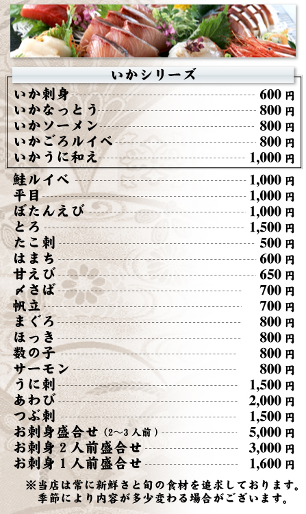 お刺身メニュー　いかシリーズ（いか刺身600円、いかなっとう800円、いかソーメン800円、いかごろルイペ800円、いかうに和え1,000円）鮭ルイペ1,000円、平目1,000円、ぼたんえび1,000円、とろ1,500円、たこ刺500円、はまち600円、甘えび650円、〆さば700円、帆立700円、まぐろ800円、ほっき800円、数の子800円、サーモン800円、うに刺1,500円、あわび2,000円、つぶ刺1,500円、お刺身盛合せ（2～3人前）5,000円、お刺身2人前盛合せ3,000円、お刺身1人前盛合せ1,600円　※当店は常に新鮮さと旬の食材を追求しております。季節により内容が多少変わる場合がございます。