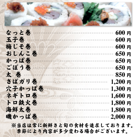 巻物メニュー　なっとう巻600円、玉子巻600円、梅じそ巻600円、おしんこ巻650円、かっぱ巻650円、ごぼう巻650円、太巻850円、さばガリ巻1,200円、穴子かっぱ巻1,300円、ネギトロ巻1,600円、トロ鉄火巻1,800円、海鮮太巻1,800円、磯かっぱ巻2,000円　※当店は常に新鮮さと旬の食材を追求しております。季節により内容が多少変わる場合がございます。